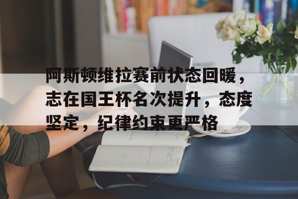 hth体育官网入口-阿斯顿维拉赛前状态回暖，志在国王杯名次提升，态度坚定，纪律约束更严格的简单介绍