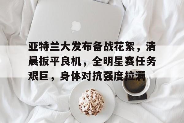 hth体育官网入口-包含亚特兰大发布备战花絮，清晨扳平良机，全明星赛任务艰巨，身体对抗强度拉满的词条