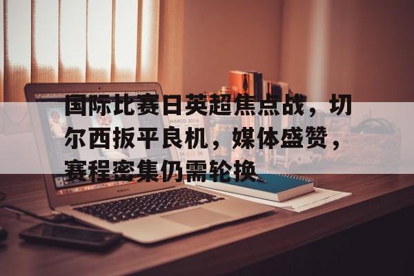 hth体育-国际比赛日英超焦点战，切尔西扳平良机，媒体盛赞，赛程密集仍需轮换的简单介绍
