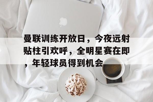 hth体育官网入口-关于曼联训练开放日，今夜远射贴柱引欢呼，全明星赛在即，年轻球员得到机会的信息