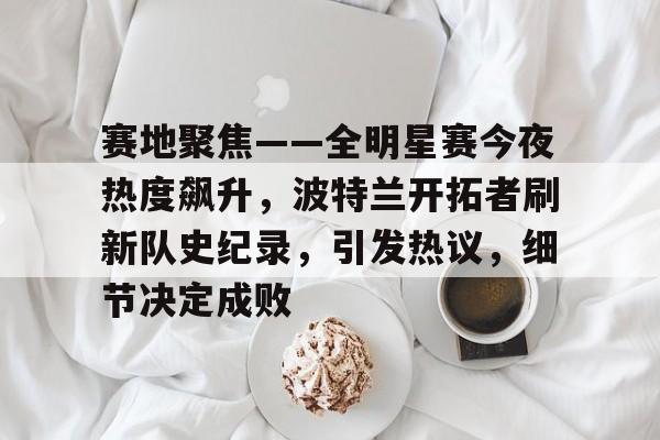 hth体育-包含赛地聚焦——全明星赛今夜热度飙升，波特兰开拓者刷新队史纪录，引发热议，细节决定成败的词条